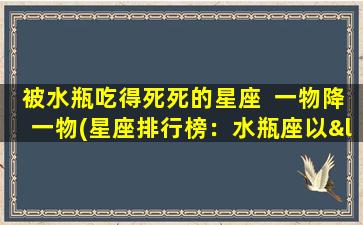 被水瓶吃得死死的星座  一物降一物(星座排行榜：水瓶座以“一物降一物”获得zui致命称号！)